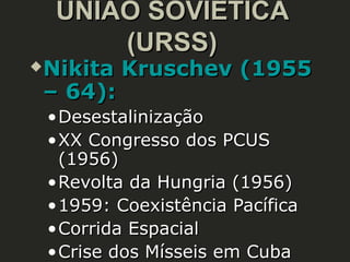 UNIÃO SOVIÉTICA
(URSS)



Nikita Kruschev (1955
– 64):
• Desestalinização
• XX Congresso dos PCUS
(1956)
• Revolta da Hungria (1956)
• 1959: Coexistência Pacífica
• Corrida Espacial
• Crise dos Mísseis em Cuba

 