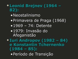 Leonid Brejnev (1964 –
82):
• Neostalinismo
• Primavera de Praga (1968)
• 1969 – 74: Detente
• 1979: Invasão do
Afeganistão
 Iuri Andropov (1982 – 84)
e Konstantin Tchernenko
(1984 – 85):
• Período de Transição


 