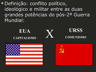 

Definição: conflito político,
ideológico e militar entre as duas
grandes potências do pós-2ª Guerra
Mundial:

EUA
CAPITALISMO

X

URSS
COMUNISMO

 