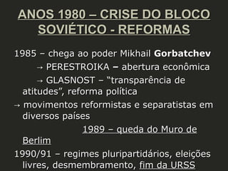 ANOS 1980 – CRISE DO BLOCO
SOVIÉTICO - REFORMAS
1985 – chega ao poder Mikhail Gorbatchev
→ PERESTROIKA – abertura econômica
→ GLASNOST – “transparência de
atitudes”, reforma política
→ movimentos reformistas e separatistas em
diversos países
1989 – queda do Muro de
Berlim
1990/91 – regimes pluripartidários, eleições
livres, desmembramento, fim da URSS

 