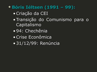 

Bóris Iéltsen (1991 – 99):
• Criação da CEI
• Transição do Comunismo para o
Capitalismo
• 94: Chechênia
• Crise Econômica
• 31/12/99: Renúncia

 