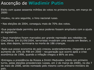 Ascenção de Wladimir Putin
Eleito com quase sessenta milhões de votos no primeiro turno, em março de
2000:
•mudou, no ano seguinte, o hino nacional russo.
• Nas eleições de 2004, conseguiu mais de 70% dos votos.
•Sua popularidade permitiu que seus poderes fossem ampliados com a ajuda
do legislativo.
• Seus mandatos foram marcados por grande repressão aos rebeldes na
CheChênia. Em 01/09/2004, terroristas invadiram uma escola em Beslan, o
que, dias depois, terminaria na morte de 186 crianças.
•Após sua posse economia do país cresceu aceleradamente, chegando a um
aumento de 10% do PIB em 2000 - recuperação que ocorre após a crise
econômica de 1998, quando a inflação chegou a 86% ao ano.
•Entregou a presidência da Rússia a Dmitri Medvedev (eleito em primeiro
turno, pelas eleições presidenciais russas, em 2 de março de 2008), no dia 7
de maio de 2008, sendo nomeado pelo mesmo como primeiro-ministro do
país.

 
