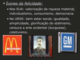 

Ícones da felicidade:
• Nos EUA: valorização da riqueza material,
individualismo, consumismo, democracia.
• Na URSS: bem estar social, igualdade,
simplicidade, glorificação do stalinismo,
censura a arte ocidental (burguesa),
coletivismo.

 