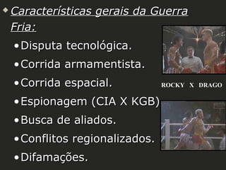 

Características gerais da Guerra
Fria:
• Disputa tecnológica.
• Corrida armamentista.
• Corrida espacial.

ROCKY X DRAGO

• Espionagem (CIA X KGB).
• Busca de aliados.
• Conflitos regionalizados.
• Difamações.

 