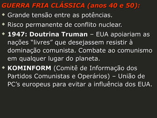 GUERRA FRIA CLÁSSICA (anos 40 e 50):


Grande tensão entre as potências.



Risco permanente de conflito nuclear.





1947: Doutrina Truman – EUA apoiariam as
nações “livres” que desejassem resistir à
dominação comunista. Combate ao comunismo
em qualquer lugar do planeta.
KOMINFORM (Comitê de Informação dos
Partidos Comunistas e Operários) – União de
PC’s europeus para evitar a influência dos EUA.

 