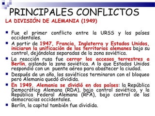 PRINCIPALES CONFLICTOS 
LA DIVISIÓN DE ALEMANIA (1949) 
 Fue el primer conflicto entre la URSS y los países 
occidentales. 
 A partir de 1947, Francia, Inglaterra y Estados Unidos, 
iniciaron la unificación de los territorios alemanes bajo su 
control, dejándolas separadas de la zona soviética. 
 La reacción rusa fue cerrar los accesos terrestres a 
Berlín, aislando la zona soviética. A lo que Estados Unidos 
respondió con un puente aéreo para abastecer la ciudad. 
 Después de un año, los soviéticos terminaron con el bloqueo 
pero Alemania quedó dividida. 
 En 1949, Alemania se dividió en dos países: la República 
Democrática Alemana (RDA), bajo control soviético, y la 
República Federal Alemana (RFA), bajo control de las 
democracias occidentales. 
 Berlín, la capital también fue dividida. 
 