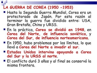 LA GUERRA DE COREA (1950 -1953) 
 Hasta la Segunda Guerra Mundial, Corea era un 
protectorado de Japón. Por esta razón al 
terminar la guerra fue dividido entre: USA, 
Gran Bretaña, China y URSS. 
 En la práctica, Corea se dividió en 1948, en 
Corea del Norte, de influencia soviética, y 
Corea del Sur, de influencia norteamericana. 
 En 1950, hubo problemas por los límites, lo que 
llevó a Corea del Norte a invadir el sur. 
 Estados Unidos intervino apoyando a Corea 
del Sur y la URSS al norte. 
 El conflicto duró 3 años y al final se conservó la 
misma frontera. 
 