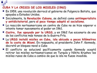 CUBA Y LA CRISIS DE LOS MISILES (1962) 
 En 1959, una revolución derrocó al gobierno de Fulgencio Batista, que 
apoyaba a Estados Unidos. 
 Inicialmente, la Revolución Cubana, se definió como antiimperialista 
y antidictatorial, pero al poco tiempo adoptó el socialismo. 
 La reacción norteamericana en contra de Cuba no se hizo esperar e 
intento tomar nuevamente el poder en 1961. 
 Castro, fue apoyado por la URSS, y en 1962 fue escenario de uno 
de los conflictos más tensos de la Guerra Fría. 
 La URSS instaló misiles en Cuba, isla ubicada a pocos kilómetros 
de la costa de Miami. En respuesta, el presidente John F. Kennedy, 
decretó un bloqueo naval a Cuba 
 El conflicto se solucionó pacíficamente cuando Kennedy aceptó 
retirar los misiles norteamericanos en Turquía y Nikita Krushev los 
misiles rusos de Cuba a cambio de que la isla no fuese invadida. 
 