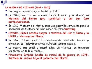 LA GUERRA DE VIETNAM (1964 – 1975) 
 Fue la guerra más sangrienta del período. 
 En 1946, Vietnam se independizó de Francia y se dividió en 
Vietnam del Norte (pro soviética) y del Sur (pro 
norteamericana). 
 En 1960, Vietnam del Norte, creo una guerrilla comunista para la 
liberación de Vietnam del Sur, conocida como Vietcong. 
 Estados Unidos decidió apoyar a Vietnam del Sur y China y la 
URSS a Vietnam del Norte. 
 Estados Unidos participó directamente enviando tropas y 
armamentos, incluyendo armas químicas como el napalm. 
 La guerra fue cruel y causó miles de víctimas, se iniciaron 
protestas en todo el mundo. 
 Finalmente Estados Unidos se retiró de la guerra en 1975. 
Vietnam se unificó bajo el gobierno del Norte. 
 