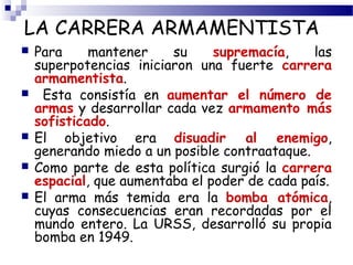 LA CARRERA ARMAMENTISTA 
 Para mantener su supremacía, las 
superpotencias iniciaron una fuerte carrera 
armamentista. 
 Esta consistía en aumentar el número de 
armas y desarrollar cada vez armamento más 
sofisticado. 
 El objetivo era disuadir al enemigo, 
generando miedo a un posible contraataque. 
 Como parte de esta política surgió la carrera 
espacial, que aumentaba el poder de cada país. 
 El arma más temida era la bomba atómica, 
cuyas consecuencias eran recordadas por el 
mundo entero. La URSS, desarrolló su propia 
bomba en 1949. 
 