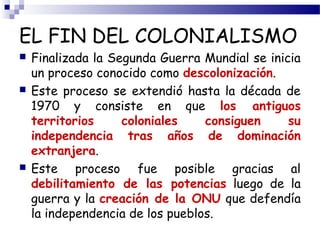 EL FIN DEL COLONIALISMO 
 Finalizada la Segunda Guerra Mundial se inicia 
un proceso conocido como descolonización. 
 Este proceso se extendió hasta la década de 
1970 y consiste en que los antiguos 
territorios coloniales consiguen su 
independencia tras años de dominación 
extranjera. 
 Este proceso fue posible gracias al 
debilitamiento de las potencias luego de la 
guerra y la creación de la ONU que defendía 
la independencia de los pueblos. 
 
