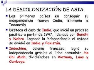LA DESCOLONIZACIÓN DE ASIA 
 Los primeros países en conseguir su 
independencia fueron India, Birmania e 
Indonesia. 
 Destaca el caso de India, que inició un proceso 
pacífico a partir de 1947, liderado por Gandhi 
y Nehru. Lograda la independencia el estado 
se dividió en India y Pakistán. 
 Indochina, colonia francesa, logró su 
independencia gracias al líder comunista Ho 
Chi Minh, dividiéndose en Vietnam, Laos y 
Camboya. 
 