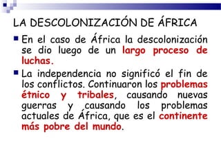 LA DESCOLONIZACIÓN DE ÁFRICA 
 En el caso de África la descolonización 
se dio luego de un largo proceso de 
luchas. 
 La independencia no significó el fin de 
los conflictos. Continuaron los problemas 
étnico y tribales, causando nuevas 
guerras y causando los problemas 
actuales de África, que es el continente 
más pobre del mundo. 
 