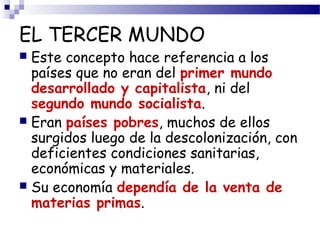 EL TERCER MUNDO 
 Este concepto hace referencia a los 
países que no eran del primer mundo 
desarrollado y capitalista, ni del 
segundo mundo socialista. 
 Eran países pobres, muchos de ellos 
surgidos luego de la descolonización, con 
deficientes condiciones sanitarias, 
económicas y materiales. 
 Su economía dependía de la venta de 
materias primas. 
 