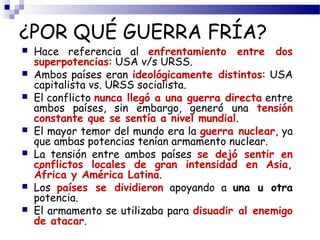 ¿POR QUÉ GUERRA FRÍA? 
 Hace referencia al enfrentamiento entre dos 
superpotencias: USA v/s URSS. 
 Ambos países eran ideológicamente distintos: USA 
capitalista vs. URSS socialista. 
 El conflicto nunca llegó a una guerra directa entre 
ambos países, sin embargo, generó una tensión 
constante que se sentía a nivel mundial. 
 El mayor temor del mundo era la guerra nuclear, ya 
que ambas potencias tenían armamento nuclear. 
 La tensión entre ambos países se dejó sentir en 
conflictos locales de gran intensidad en Asia, 
África y América Latina. 
 Los países se dividieron apoyando a una u otra 
potencia. 
 El armamento se utilizaba para disuadir al enemigo 
de atacar. 
 