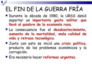 EL FIN DE LA GUERRA FRÍA 
 Durante la década de 1980, la URSS debió 
soportar un importante gasto militar que 
llevó al quiebre de la economía rusa. 
 La consecuencia fue el desabastecimiento, 
aumento de la mortalidad, mala calidad de 
vida y retraso tecnológico. 
 Junto con esto se inició una crisis política, 
producto de los problemas económicos y la 
corrupción. 
 Era necesario hacer reformas urgentes. 
 