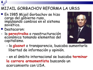 MIJAIL GORBACHOV REFORMA LA URSS 
 En 1985 Mijail Gorbachov se hizo 
cargo del gobierno ruso, 
impulsando cambios en el sistema 
soviético. 
 Destacaron: 
- la perestroika o reestructuración 
económica tomando elementos del 
capitalismo. 
- la glasnot o transparencia, buscaba aumentarla 
libertad de información y opinión. 
- en el ámbito internacional se buscaba terminar 
la carrera armamentista buscando un 
acercamiento con USA. 
 