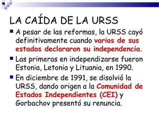 LA CAÍDA DE LA URSS 
 A pesar de las reformas, la URSS cayó 
definitivamente cuando varios de sus 
estados declararon su independencia. 
 Las primeras en independizarse fueron 
Estonia, Letonia y Lituania, en 1990. 
 En diciembre de 1991, se disolvió la 
URSS, dando origen a la Comunidad de 
Estados Independientes (CEI) y 
Gorbachov presentó su renuncia. 
 