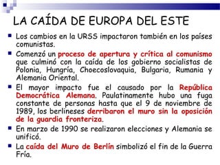 LA CAÍDA DE EUROPA DEL ESTE 
 Los cambios en la URSS impactaron también en los países 
comunistas. 
 Comenzó un proceso de apertura y crítica al comunismo 
que culminó con la caída de los gobierno socialistas de 
Polonia, Hungría, Choecoslovaquia, Bulgaria, Rumania y 
Alemania Oriental. 
 El mayor impacto fue el causado por la República 
Democrática Alemana. Paulatinamente hubo una fuga 
constante de personas hasta que el 9 de noviembre de 
1989, los berlineses derribaron el muro sin la oposición 
de la guardia fronteriza. 
 En marzo de 1990 se realizaron elecciones y Alemania se 
unificó. 
 La caída del Muro de Berlín simbolizó el fin de la Guerra 
Fría. 
 