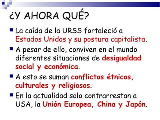 ¿Y AHORA QUÉ? 
 La caída de la URSS fortaleció a 
Estados Unidos y su postura capitalista. 
 A pesar de ello, conviven en el mundo 
diferentes situaciones de desigualdad 
social y económica. 
 A esto se suman conflictos étnicos, 
culturales y religiosos. 
 En la actualidad solo contrarrestan a 
USA, la Unión Europea, China y Japón. 
 
