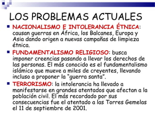 LOS PROBLEMAS ACTUALES 
 NACIONALISMO E INTOLERANCIA ÉTNICA: 
causan guerras en África, los Balcanes, Europa y 
Asia dando origen a nuevas campañas de limpieza 
étnica. 
 FUNDAMENTALISMO RELIGIOSO: busca 
imponer creencias pasando a llevar los derechos de 
las personas. El más conocido es el fundamentalismo 
islámico que mueve a miles de creyentes, llevando 
incluso a proponer la “guerra santa”. 
 TERRORISMO: la intolerancia ha llevado a 
manifestarse en grandes atentados que afectan a la 
población civil. El más recordado por sus 
consecuencias fue el atentado a las Torres Gemelas 
el 11 de septiembre de 2001. 
 