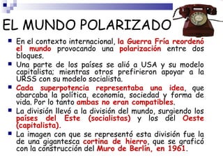 EL MUNDO POLARIZADO 
 En el contexto internacional, la Guerra Fría reordenó 
el mundo provocando una polarización entre dos 
bloques. 
 Una parte de los países se alió a USA y su modelo 
capitalista; mientras otros prefirieron apoyar a la 
URSS con su modelo socialista. 
 Cada superpotencia representaba una idea, que 
abarcaba la política, economía, sociedad y forma de 
vida. Por lo tanto ambas no eran compatibles. 
 La división llevó a la división del mundo, surgiendo los 
países del Este (socialistas) y los del Oeste 
(capitalista). 
 La imagen con que se representó esta división fue la 
de una gigantesca cortina de hierro, que se graficó 
con la construcción del Muro de Berlín, en 1961. 
 