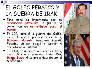 EL GOLFO PÉRSICO Y 
LA GUERRA DE IRAK 
 Esta zona es importante por su 
producción petrolera, lo que la ha 
convertida en estratégica para el 
mundo. 
 En 1991 estalló la guerra del Golfo, 
luego de que el presidente de Irak, 
Saddam Hussein, invadiera Kuwait. 
Estados Unidos apoyó a Kuwait y 
derrotaron a Hussein. 
 El 2003, se inició otra guerra en Irak, 
luego de que el presidente de USA, 
Geoge Bush, vinculara a Hussein con el 
terrorismo. 
 