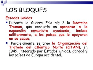 LOS BLOQUES 
Estados Unidos 
 Durante la Guerra Fría siguió la Doctrina 
Truman, que consistía en oponerse a la 
expansión comunista ayudando, incluso 
militarmente, a los países que lo apoyaran 
en su causa. 
 Paralelamente se creo la Organización del 
Tratado del atlántico Norte (OTAN), en 
1949, integrado por Estados Unidos, Canadá y 
los países de Europa occidental. 
 