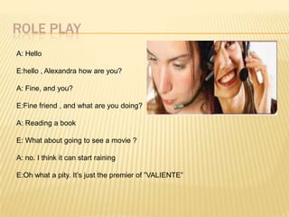 ROLE PLAY
A: Hello

E:hello , Alexandra how are you?

A: Fine, and you?

E:Fine friend , and what are you doing?

A: Reading a book

E: What about going to see a movie ?

A: no. I think it can start raining

E:Oh what a pity. It’s just the premier of ”VALIENTE”
 