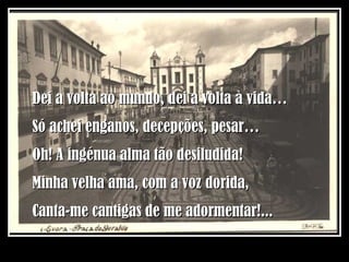 Dei a volta ao mundo, dei a volta à vida… Só achei enganos, decepções, pesar… Oh! A ingénua alma tão desiludida! Minha velha ama, com a voz dorida, Canta-me cantigas de me adormentar!... 