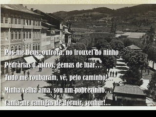 Pôs-me Deus, outrora, no frouxel do ninho Pedrarias d`astros, gemas de luar… Tudo me roubaram, vê, pelo caminho!... Minha velha ama, sou um pobrezinho… Canta-me cantigas de dormir, sonhar!... 
