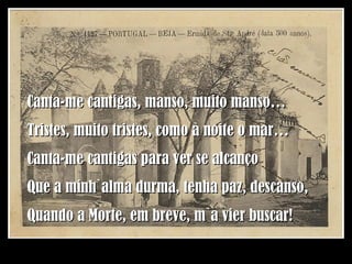 Canta-me cantigas, manso, muito manso… Tristes, muito tristes, como à noite o mar… Canta-me cantigas para ver se alcanço Que a minh`alma durma, tenha paz, descanso, Quando a Morte, em breve, m`a vier buscar! 