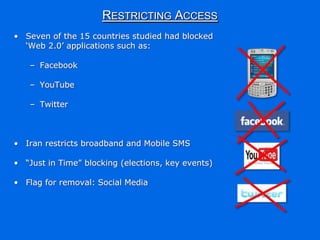 RESTRICTING ACCESS
• Seven of the 15 countries studied had blocked
  „Web 2.0‟ applications such as:

   – Facebook

   – YouTube

   – Twitter



• Iran restricts broadband and Mobile SMS

• “Just in Time” blocking (elections, key events)

• Flag for removal: Social Media
 