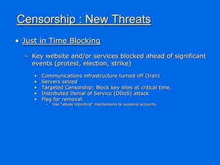 Censorship : New Threats
• Just in Time Blocking

  – Key website and/or services blocked ahead of significant
    events (protest, election, strike)
     •   Communications infrastructure turned off (Iran)
     •   Servers seized
     •   Targeted Censorship: Block key sites at critical time.
     •   Distributed Denial of Service (DDoS) attack
     •   Flag for removal:
          –   Use “abuse reporting” mechanisms to suspend accounts
 