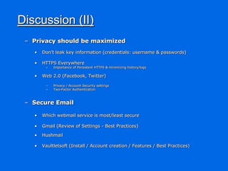 Discussion (II)
 – Privacy should be maximized
   •   Don‟t leak key information (credentials: username & passwords)

   •   HTTPS Everywhere
        –   Importance of Persistent HTTPS & minimizing history/logs

   •   Web 2.0 (Facebook, Twitter)

        –   Privacy / Account Security settings
        –   Two-Factor Authentication



 – Secure Email

   •   Which webmail service is most/least secure

   •   Gmail (Review of Settings - Best Practices)

   •   Hushmail

   •   Vaultletsoft (Install / Account creation / Features / Best Practices)
 