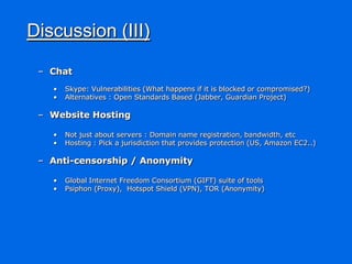 Discussion (III)

 – Chat
   •   Skype: Vulnerabilities (What happens if it is blocked or compromised?)
   •   Alternatives : Open Standards Based (Jabber, Guardian Project)

 – Website Hosting

   •   Not just about servers : Domain name registration, bandwidth, etc
   •   Hosting : Pick a jurisdiction that provides protection (US, Amazon EC2..)

 – Anti-censorship / Anonymity

   •   Global Internet Freedom Consortium (GIFT) suite of tools
   •   Psiphon (Proxy), Hotspot Shield (VPN), TOR (Anonymity)
 