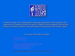 Freedom House is an independent watchdog organization that supports the
expansion of freedom around the world. Freedom House supports democratic
change, monitors freedom, and advocates for democracy and human rights.



                        For more information contact:
           Robert Guerra
           Freedom House

           Email: guerra@freedomhouse.org
           Web: freedomhouse.org
           Twitter: netfreedom

           Support the right of every individual to be free.
 