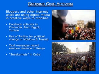 GROWING CIVIC ACTIVISM
Bloggers and other internet
users are using digital media
in creative ways to mobilize:

• Facebook activists in
  Colombia, Iran, Egypt,
  Tunisia

• Use of Twitter for political
  change in Moldova & Tunisia

• Text messages report
  election violence in Kenya

• “Sneakernets” in Cuba
 