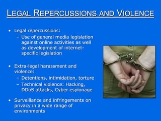 LEGAL REPERCUSSIONS AND VIOLENCE
• Legal repercussions:
   – Use of general media legislation
     against online activities as well
     as development of internet-
     specific legislation

• Extra-legal harassment and
  violence:
   – Detentions, intimidation, torture
   – Technical violence: Hacking,
     DDoS attacks, Cyber espionage

• Surveillance and infringements on
  privacy in a wide range of
  environments
 