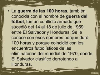 • La guerra de las 100 horas, también
conocida con el nombre de guerra del
fútbol, fue un conflicto armado que
sucedió del 14 al 18 de julio de 1969,
entre El Salvador y Honduras. Se le
conoce con esos nombres porque duró
100 horas y porque coincidió con los
encuentros futbolísticos de las
eliminatorias del mundial de 1970, donde
El Salvador clasificó derrotando a
Honduras.
 