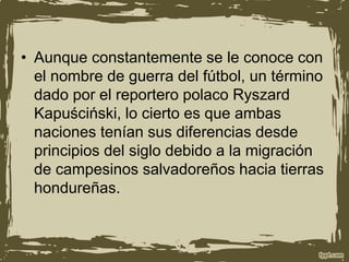 • Aunque constantemente se le conoce con
el nombre de guerra del fútbol, un término
dado por el reportero polaco Ryszard
Kapuściński, lo cierto es que ambas
naciones tenían sus diferencias desde
principios del siglo debido a la migración
de campesinos salvadoreños hacia tierras
hondureñas.
 