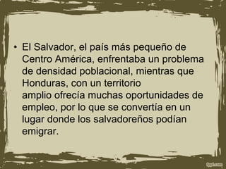 • El Salvador, el país más pequeño de
Centro América, enfrentaba un problema
de densidad poblacional, mientras que
Honduras, con un territorio
amplio ofrecía muchas oportunidades de
empleo, por lo que se convertía en un
lugar donde los salvadoreños podían
emigrar.
 