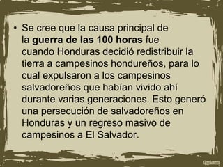 • Se cree que la causa principal de
la guerra de las 100 horas fue
cuando Honduras decidió redistribuir la
tierra a campesinos hondureños, para lo
cual expulsaron a los campesinos
salvadoreños que habían vivido ahí
durante varias generaciones. Esto generó
una persecución de salvadoreños en
Honduras y un regreso masivo de
campesinos a El Salvador.
 