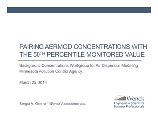 PAIRING AERMOD CONCENTRATIONS WITH 
THE 50TH PERCENTILE MONITORED VALUE 
Background Concentrations Workgroup for Air Dispersion Modeling 
Minnesota Pollution Control Agency 
March 25, 2014 
Sergio A. Guerra - Wenck Associates, Inc. 
 