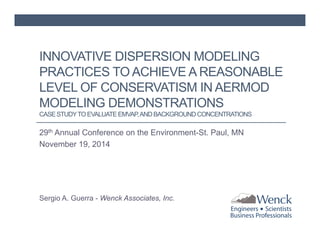 INNOVATIVE DISPERSION MODELING 
PRACTICES TO ACHIEVE A REASONABLE 
LEVEL OF CONSERVATISM IN AERMOD 
MODELING DEMONSTRATIONS 
CASE STUDY TO EVALUATE EMVAP, AND BACKGROUND CONCENTRATIONS 
29th Annual Conference on the Environment-St. Paul, MN 
November 19, 2014 
Sergio A. Guerra - Wenck Associates, Inc. 
 