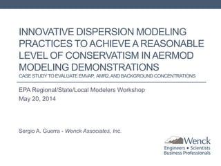 INNOVATIVE DISPERSION MODELING
PRACTICES TO ACHIEVE A REASONABLE
LEVEL OF CONSERVATISM IN AERMOD
MODELING DEMONSTRATIONS
CASESTUDYTO EVALUATEEMVAP, AMR2,ANDBACKGROUNDCONCENTRATIONS
EPA Regional/State/Local Modelers Workshop
May 20, 2014
Sergio A. Guerra - Wenck Associates, Inc.
 