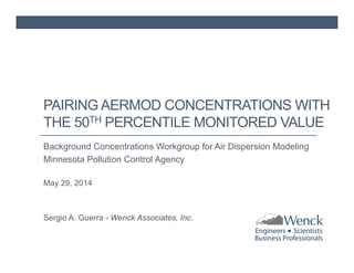 PAIRING AERMOD CONCENTRATIONS WITH 
THE 50TH PERCENTILE MONITORED VALUE 
Background Concentrations Workgroup for Air Dispersion Modeling 
Minnesota Pollution Control Agency 
May 29, 2014 
Sergio A. Guerra - Wenck Associates, Inc. 
 