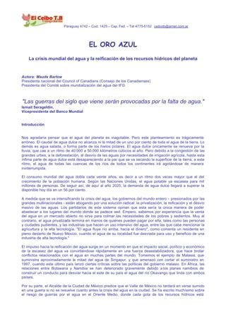 Paraguay 4742 – Cod. 1425 – Cap. Fed. – Tel 4775-5152 ceibotb@arnet.com.ar




                                        EL ORO AZUL
    La crisis mundial del agua y la reificación de los recursos hídricos del planeta


Autora: Maude Barlow
Presidenta nacional del Council of Canadians (Consejo de los Canadienses)
Presidenta del Comité sobre mundialización del agua del IFG



"Las guerras del siglo que viene serán provocadas por la falta de agua."
Ismail Serageldin,
Vicepresidente del Banco Mundial


Introducción


Nos agradaría pensar que el agua del planeta es inagotable. Pero este planteamiento es trágicamente
erróneo. El caudal de agua dulce no alcanza ni la mitad de un uno por ciento de toda el agua de la tierra. Lo
demás es agua salada, o forma parte de los hielos polares. El agua dulce únicamente se renueva por la
lluvia, que cae a un ritmo de 40.000 a 50.000 kilómetros cúbicos al año. Pero debido a la congestión de las
grandes urbes, a la deforestación, al desvío de las aguas por necesidades de irrigación agrícola, hasta esta
ínfima parte de agua dulce está desapareciendo a la par que se va secando la superficie de la tierra; a este
ritmo, el agua de todas las cuencas de los ríos de todos los continentes irá agotándose de manera
ininterrumpida.

El consumo mundial del agua dobla cada veinte años, es decir a un ritmo dos veces mayor que el del
crecimiento de la población humana. Según las Naciones Unidas, el agua potable ya escasea para mil
millones de personas. De seguir así, de aquí al año 2025, la demanda de agua dulce llegará a superar la
disponible hoy día en un 56 por ciento.

A medida que se va intensificando la crisis del agua, los gobiernos del mundo entero - presionados por las
grandes multinacionales - están abogando por una solución radical: la privatización, la reificación y el desvío
masivo de las aguas. Los partidarios de este sistema opinan que esta sería la única manera de poder
abastecer a los lugares del mundo donde se padece sed. Empero, sabemos por experiencia que la venta
del agua en un mercado abierto no sirve para colmar las necesidades de los pobres y sedientos. Muy al
contrario, el agua privatizada termina en manos de quiénes pueden pagar por ella, tales como las personas
y ciudades pudientes, y las industrias que hacen un uso intensivo del agua, entre las que cabe mencionar la
agricultura y la alta tecnología. "El agua fluye río arriba, hacia el dinero", como comenta un residente en
pleno desierto de Nuevo México, cuando el agua de su localidad fue desviada para uso y beneficio de una
industria de alta tecnología."

El impulso hacia la reificación del agua surge en un momento en que el impacto social, político y económico
de la escasez del agua va convirtiéndose rápidamente en una fuerza desestabilizadora, que hace brotar
conflictos relacionados con el agua en muchas partes del mundo. Tomemos el ejemplo de Malasia, que
suministra aproximadamente la mitad del agua de Singapur, y que amenazó con cortar el suministro en
1997, cuando este último país lanzó ciertas críticas sobre las políticas del gobierno malasio. En África, las
relaciones entre Botswana y Namibia se han deteriorado gravemente debido a los planes namibios de
construir un conducto para desviar hacia el este de su país el agua del río Okavango que linda con ambos
países.

Por su parte, el Alcalde de la Ciudad de México predice que el Valle de México no tardará en verse sumido
en una guerra si no se resuelve cuanto antes la crisis del agua en la ciudad. Se ha escrito muchísimo sobre
el riesgo de guerras por el agua en el Oriente Medio, donde cada gota de los recursos hídricos está
 