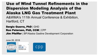 Sergio Guerra, PhD | GHD
Ron Petersen, PhD, CCM | CPP
Jim Pfeiffer | BP/Alaska Gasline Development Corporation
June 28, 2018
Use of Wind Tunnel Refinements in the
Dispersion Modeling Analysis of the
Alaska LNG Gas Treatment Plant
A&WMA's 111th Annual Conference & Exhibition,
Hartford, CT
 