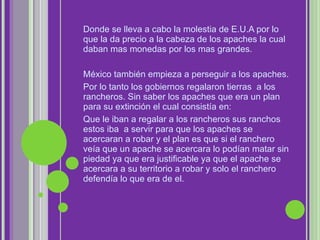 Donde se lleva a cabo la molestia de E.U.A por lo que la da precio a la cabeza de los apaches la cual daban mas monedas por los mas grandes. México también empieza a perseguir a los apaches. Por lo tanto los gobiernos regalaron tierras  a los rancheros. Sin saber los apaches que era un plan para su extinción el cual consistía en: Que le iban a regalar a los rancheros sus ranchos estos iba  a servir para que los apaches se acercaran a robar y el plan es que si el ranchero veía que un apache se acercara lo podían matar sin piedad ya que era justificable ya que el apache se acercara a su territorio a robar y solo el ranchero defendía lo que era de el. 